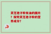 灵芝孢子粉有油的图片？探究灵芝孢子粉的营养成分？