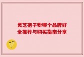 灵芝孢子粉哪个品牌好全推荐与购买指南分享