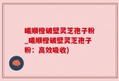 曦顺橙破壁灵芝孢子粉_曦顺橙破壁灵芝孢子粉：高效吸收)