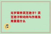 元岁荣养灵芝孢子？灵芝孢子粉功效与作用及用量是什么