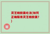 灵芝精胶囊吃法(如何正确服用灵芝精胶囊？)