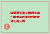破壁灵芝孢子粉哪有卖？哪里可以买的到破壁灵芝孢子粉