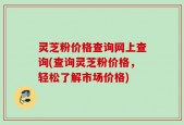 灵芝粉价格查询网上查询(查询灵芝粉价格，轻松了解市场价格)