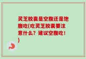 灵芝胶囊是空腹还是饱腹吃(吃灵芝胶囊要注意什么？建议空腹吃！)