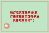 放疗吃灵芝孢子油(放疗患者推荐灵芝孢子油，具体效果如何？)