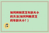 如何辨别灵芝年龄大小的方法(如何判断灵芝的年龄大小？)