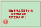 现在市场上灵芝多少钱一克价格(市场价：一克灵芝多少钱？)