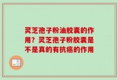 灵芝孢子粉油胶囊的作用？灵芝孢子粉胶囊是不是真的有抗癌的作用