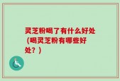 灵芝粉喝了有什么好处 (喝灵芝粉有哪些好处？)
