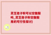 灵芝孢子粉可以空腹服吗_灵芝孢子粉空腹服用的可行性探讨)