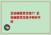 正信破壁灵芝饱7？正信破壁灵芝孢子粉好不好