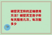 破壁灵芝粉的正确使用方法？破壁灵芝孢子粉每天服用几次，每次服多少