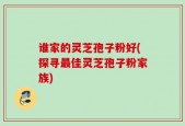 谁家的灵芝孢子粉好(探寻最佳灵芝孢子粉家族)