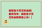 破壁孢子灵芝粉品牌(重磅发布：破壁孢子灵芝粉品牌震撼上市！)