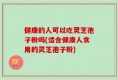 健康的人可以吃灵芝孢子粉吗(适合健康人食用的灵芝孢子粉)