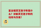 富含硒灵芝孢子粉是什么？详解灵芝孢子粉的功效与作用？