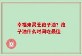 幸福来灵芝孢子油？孢子油什么时间吃最佳