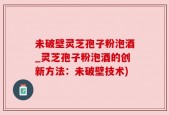 未破壁灵芝孢子粉泡酒_灵芝孢子粉泡酒的创新方法：未破壁技术)