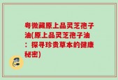 粤微藏原上品灵芝孢子油(原上品灵芝孢子油：探寻珍贵草本的健康秘密)