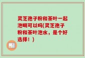 灵芝孢子粉和茶叶一起泡喝可以吗(灵芝孢子粉和茶叶泡水，是个好选择！)