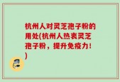 杭州人对灵芝孢子粉的用处(杭州人热衷灵芝孢子粉，提升免疫力！)