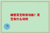 破壁灵芝粉肾功能？灵芝有什么功效