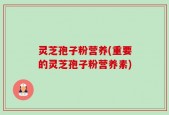 灵芝孢子粉营养(重要的灵芝孢子粉营养素)