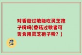 对香菇过敏能吃灵芝孢子粉吗(香菇过敏者可否食用灵芝孢子粉？)