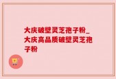 大庆破壁灵芝孢子粉_大庆高品质破壁灵芝孢子粉