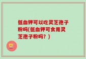 低血钾可以吃灵芝孢子粉吗(低血钾可食用灵芝孢子粉吗？)
