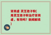 肾阴虚 灵芝孢子粉(用灵芝孢子粉治疗肾阴虚，有效吗？新闻解读)