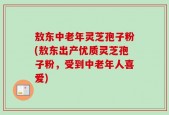 敖东中老年灵芝孢子粉(敖东出产优质灵芝孢子粉，受到中老年人喜爱)