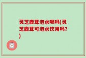 灵芝鹿茸泡水喝吗(灵芝鹿茸可泡水饮用吗？)