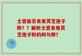 士官能否食用灵芝孢子粉？？解析士官食用灵芝孢子粉的利与弊？