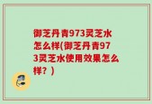 御芝丹青973灵芝水怎么样(御芝丹青973灵芝水使用效果怎么样？)