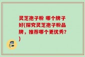 灵芝孢子粉 哪个牌子好(探究灵芝孢子粉品牌，推荐哪个更优秀？)