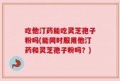 吃他汀药能吃灵芝孢子粉吗(能同时服用他汀药和灵芝孢子粉吗？)