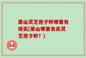 萧山灵芝孢子粉哪里有得买(萧山哪里有卖灵芝孢子粉？)