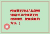 种植灵芝药材方法视频讲解(学习种植灵芝的视频教程，使用实用的方法。)