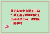 灵芝实体中有灵芝三萜？灵芝孢子粉里的灵芝三萜和总三萜，说的是一回事吗