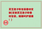 灵芝孢子粉包装卷材定制(定制灵芝孢子粉卷材包装，精细呵护健康！)