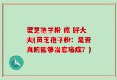 灵芝孢子粉 癌 好大夫(灵芝孢子粉：是否真的能够治愈癌症？)