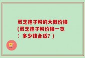 灵芝孢子粉的大概价格(灵芝孢子粉价格一览：多少钱合适？)