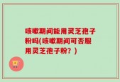 咳嗽期间能用灵芝孢子粉吗(咳嗽期间可否服用灵芝孢子粉？)
