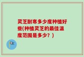 灵芝耐寒多少度种植好些(种植灵芝的最佳温度范围是多少？)