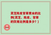 灵芝陈皮甘草煮水的比例(灵芝、陈皮、甘草的饮用比例是多少？)