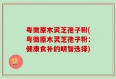 粤微原木灵芝孢子粉(粤微原木灵芝孢子粉：健康食补的明智选择)