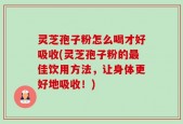 灵芝孢子粉怎么喝才好吸收(灵芝孢子粉的最佳饮用方法，让身体更好地吸收！)
