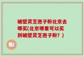 破壁灵芝孢子粉北京去哪买(北京哪里可以买到破壁灵芝孢子粉？)