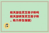 航天部出灵芝孢子粉吗航天部研发灵芝孢子粉，助力养生保健)